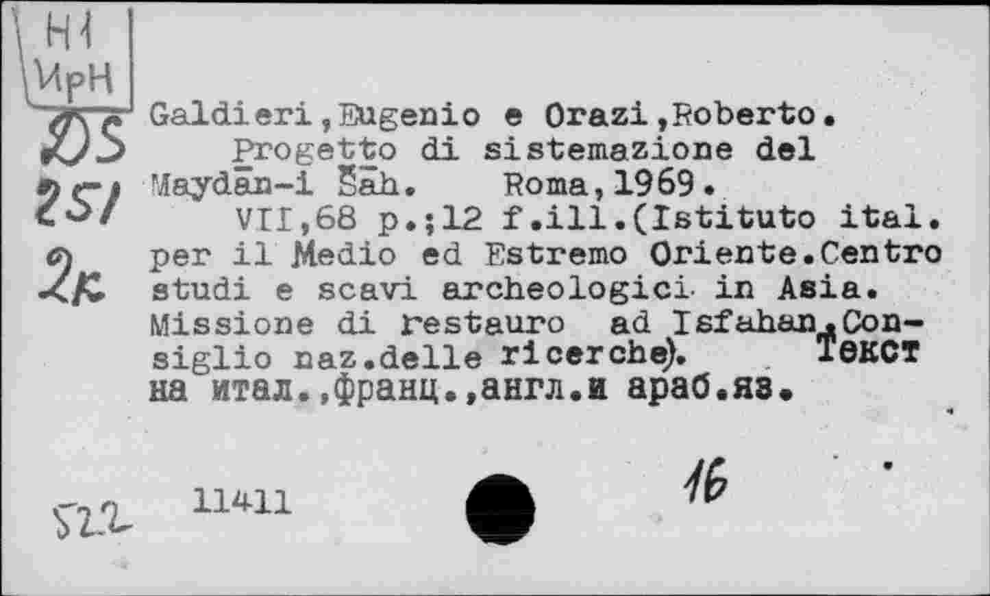 ﻿ZS/
Galdieri,Eugenio e Orazi,Roberto• Progetto di sistemazione del Maydän-i Sah. Roma, 1969.
VII,68 p.;12 f.ill • (Istituto ital. per il Medio ed Estremo Oriente.Centro studi e scavi archéologie! in Asia. Missione di restauro ad Isfahan.Consiglio naz.delle rlcerche). Текст на итал.,франц.,англ.и араб.яз.
11411
/(>